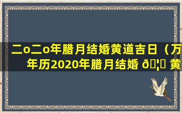 二o二o年腊月结婚黄道吉日（万年历2020年腊月结婚 🦁 黄道吉日）